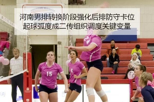 河南男排转换阶段强化后排防守卡位 起球弧度成二传组织调度关键变量